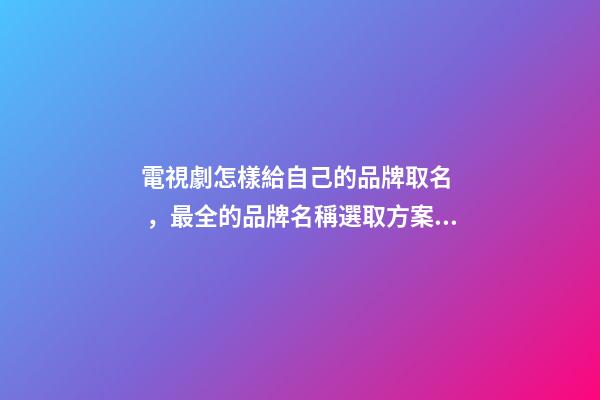 電視劇怎樣給自己的品牌取名，最全的品牌名稱選取方案！